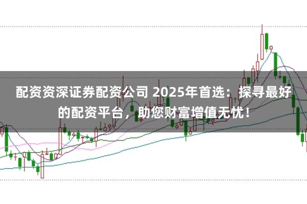 配资资深证券配资公司 2025年首选：探寻最好的配资平台，助您财富增值无忧！