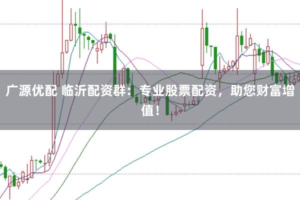 广源优配 临沂配资群：专业股票配资，助您财富增值！