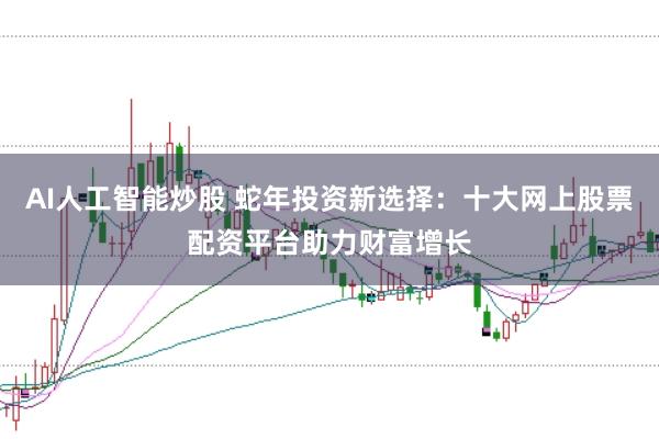 AI人工智能炒股 蛇年投资新选择：十大网上股票配资平台助力财富增长