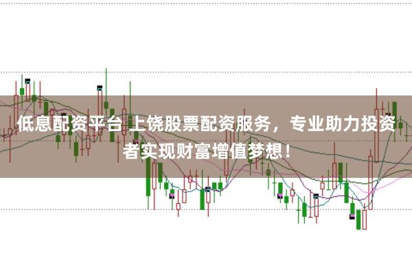 低息配资平台 上饶股票配资服务，专业助力投资者实现财富增值梦想！