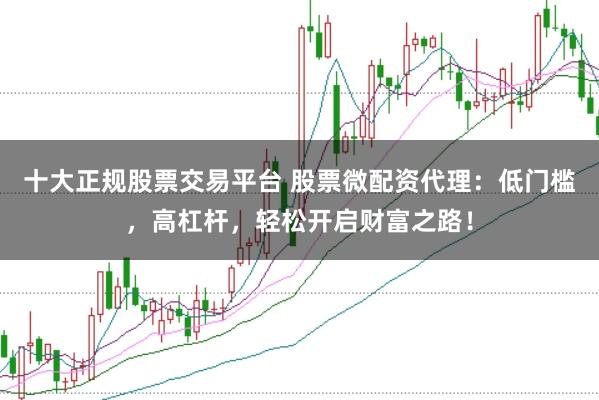 十大正规股票交易平台 股票微配资代理：低门槛，高杠杆，轻松开启财富之路！