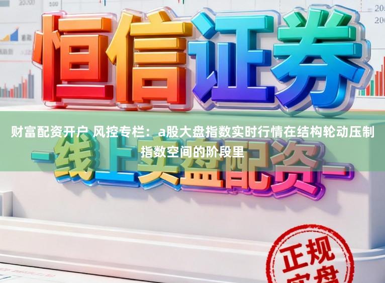 财富配资开户 风控专栏：a股大盘指数实时行情在结构轮动压制指数空间的阶段里