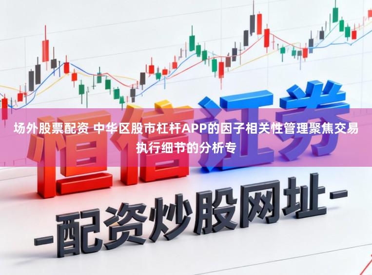 场外股票配资 中华区股市杠杆APP的因子相关性管理聚焦交易执行细节的分析专
