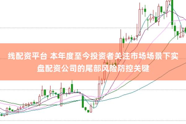 线配资平台 本年度至今投资者关注市场场景下实盘配资公司的尾部风险防控关键
