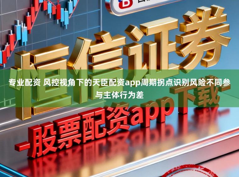 专业配资 风控视角下的天臣配资app周期拐点识别风险不同参与主体行为差