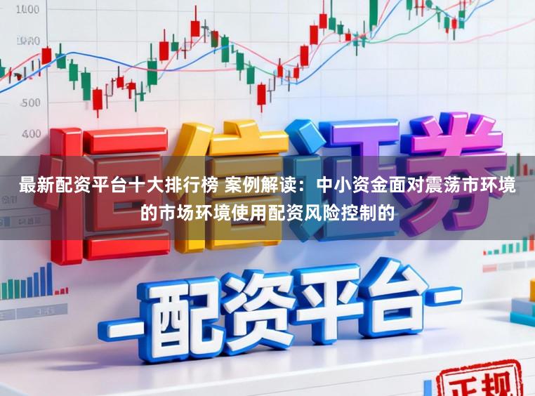 最新配资平台十大排行榜 案例解读：中小资金面对震荡市环境的市场环境使用配资风险控制的